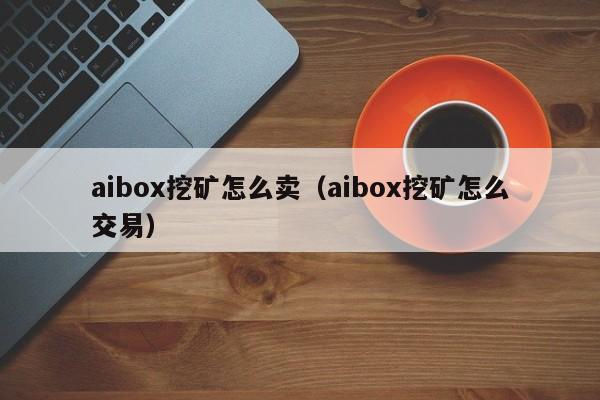 aibox挖矿怎么卖(aibox挖矿怎么交易)