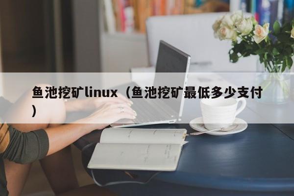 鱼池挖矿linux(鱼池挖矿最低多少支付)