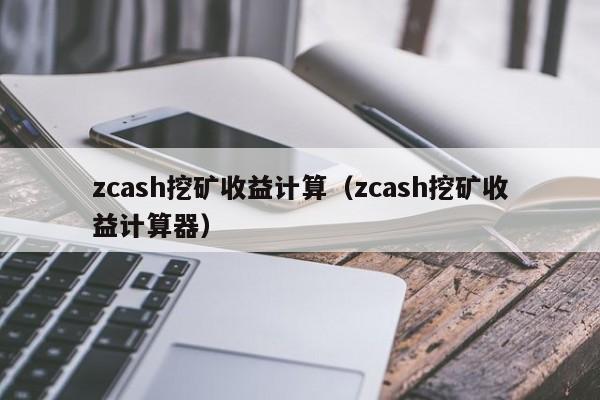 zcash挖矿收益计算(zcash挖矿收益计算器)