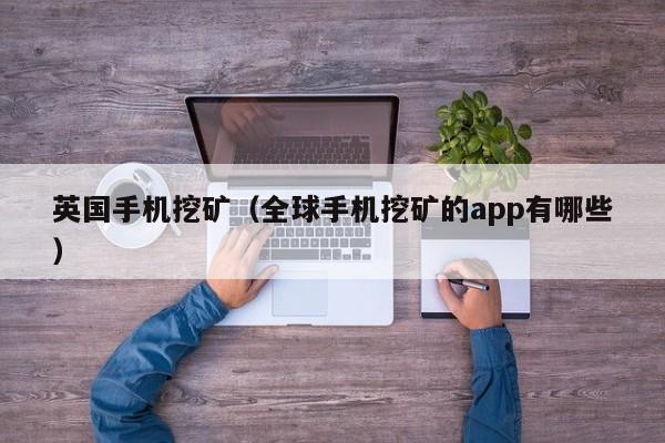 英国手机挖矿(全球手机挖矿的app有哪些)
