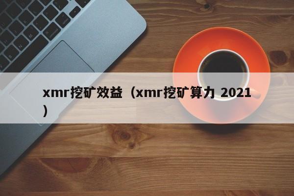 xmr挖矿效益(xmr挖矿算力 2021)